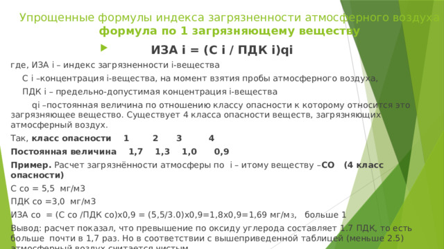 Упрощенные формулы индекса загрязненности атмосферного воздуха  формула по 1 загрязняющему веществу ИЗА i = (C i / ПДК i)qi где, ИЗА i – индекс загрязненности i-вещества  C i –концентрация i-вещества, на момент взятия пробы атмосферного воздуха,  ПДК i – предельно-допустимая концентрация i-вещества  qi –постоянная величина по отношению классу опасности к которому относится это загрязняющее вещество. Существует 4 класса опасности веществ, загрязняющих атмосферный воздух. Так, класс опасности 1 2 3 4 Постоянная величина 1,7 1,3 1,0 0,9 Пример. Расчет загрязнённости атмосферы по i – итому веществу – СО (4 класс опасности) C со = 5,5 мг/м3 ПДК со =3,0 мг/м3 ИЗА со = (C со /ПДК со)х0,9 = (5,5/3.0)х0,9=1,8х0,9=1,69 мг/м 3 , больше 1 Вывод: расчет показал, что превышение по оксиду углерода составляет 1.7 ПДК, то есть больше почти в 1,7 раз. Но в соответствии с вышеприведенной таблицей (меньше 2.5) атмосферный воздух считается чистым.