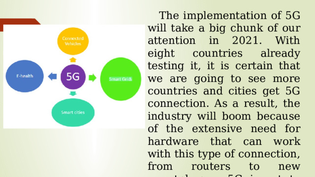 The implementation of 5G will take a big chunk of our attention in 2021. With eight countries already testing it, it is certain that we are going to see more countries and cities get 5G connection. As a result, the industry will boom because of the extensive need for hardware that can work with this type of connection, from routers to new smartphones. 5G is set to become the next big thing in 2021.