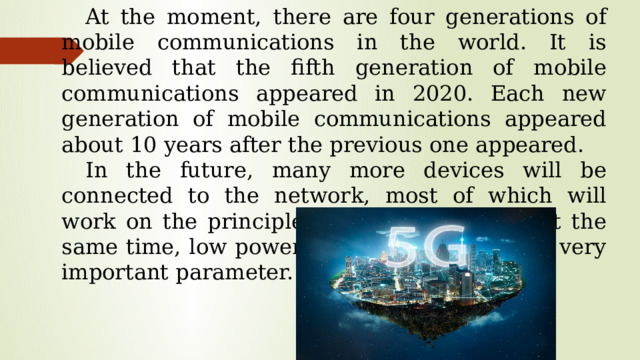 At the moment, there are four generations of mobile communications in the world. It is believed that the fifth generation of mobile communications appeared in 2020. Each new generation of mobile communications appeared about 10 years after the previous one appeared. In the future, many more devices will be connected to the network, most of which will work on the principle of «always online». At the same time, low power consumption will be a very important parameter.