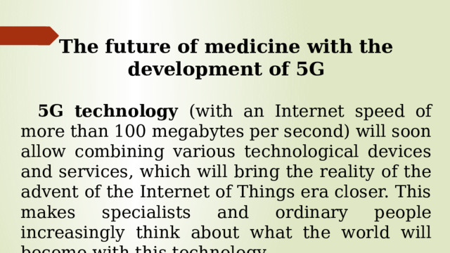 The future of medicine with the development of 5G 5G technology (with an Internet speed of more than 100 megabytes per second) will soon allow combining various technological devices and services, which will bring the reality of the advent of the Internet of Things era closer. This makes specialists and ordinary people increasingly think about what the world will become with this technology.