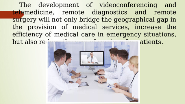 The development of videoconferencing and telemedicine, remote diagnostics and remote surgery will not only bridge the geographical gap in the provision of medical services, increase the efficiency of medical care in emergency situations, but also reduce the cost of services for patients.