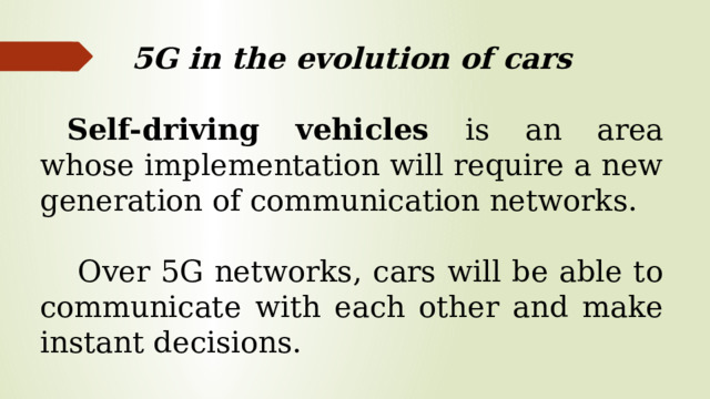 5G in the evolution of cars Self-driving vehicles is an area whose implementation will require a new generation of communication networks.  Over 5G networks, cars will be able to communicate with each other and make instant decisions.
