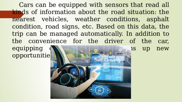 Cars can be equipped with sensors that read all kinds of information about the road situation: the nearest vehicles, weather conditions, asphalt condition, road signs, etc. Based on this data, the trip can be managed automatically. In addition to the convenience for the driver of the car, equipping cars with sensors opens up new opportunities to improve road safety.