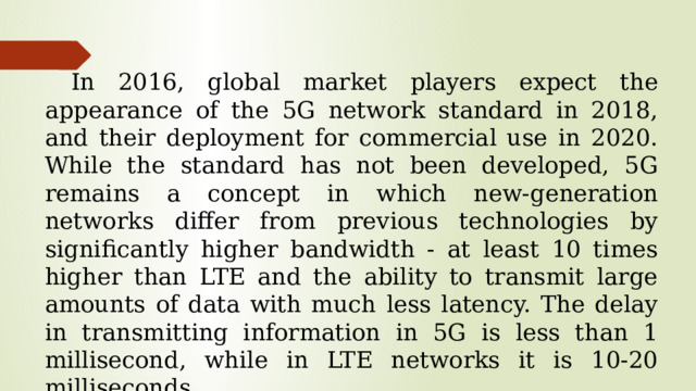 In 2016, global market players expect the appearance of the 5G network standard in 2018, and their deployment for commercial use in 2020. While the standard has not been developed, 5G remains a concept in which new-generation networks differ from previous technologies by significantly higher bandwidth - at least 10 times higher than LTE and the ability to transmit large amounts of data with much less latency. The delay in transmitting information in 5G is less than 1 millisecond, while in LTE networks it is 10-20 milliseconds