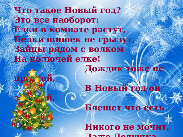 Что такое Новый год?  Это все наоборот:  Елки в комнате растут,  Белки шишек не грызут,  Зайцы рядом с волком  На колючей елке!  Дождик тоже не простой,  В Новый год он золотой,  Блещет что есть мочи,  Никого не мочит,  Даже Дедушка Мороз  Никому не щиплет нос.  Е. Михайлова