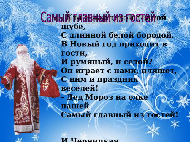 Кто в нарядной теплой шубе,   С длинной белой бородой,   В Новый год приходит в гости,   И румяный, и седой?   Он играет с нами, пляшет,   С ним и праздник веселей!   - Дед Мороз на елке нашей   Самый главный из гостей!