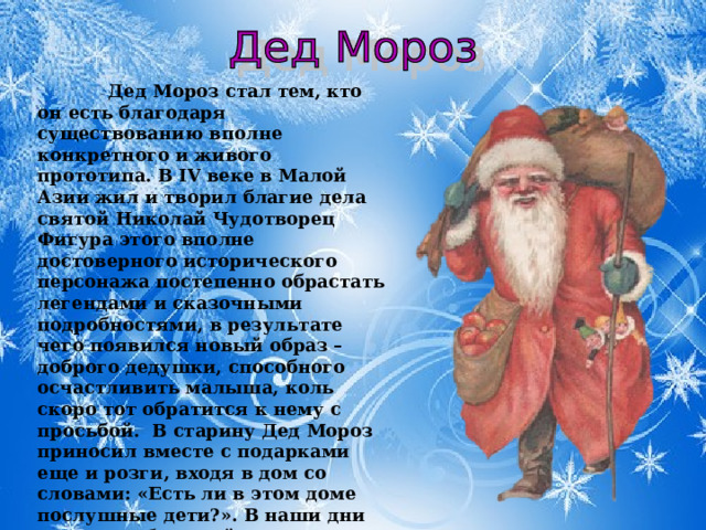 Дед Мороз стал тем, кто он есть благодаря существованию вполне конкретного и живого прототипа. В IV веке в Малой Азии жил и творил благие дела святой Николай Чудотворец Фигура этого вполне достоверного исторического персонажа постепенно обрастать легендами и сказочными подробностями, в результате чего появился новый образ – доброго дедушки, способного осчастливить малыша, коль скоро тот обратится к нему с просьбой.  В старину Дед Мороз приносил вместе с подарками еще и розги, входя в дом со словами: «Есть ли в этом доме послушные дети?». В наши дни этот своеобразный элемент воспитания почти исчез, и каждый ребенок, даже самый задиристый непоседа получает заветный подарок.