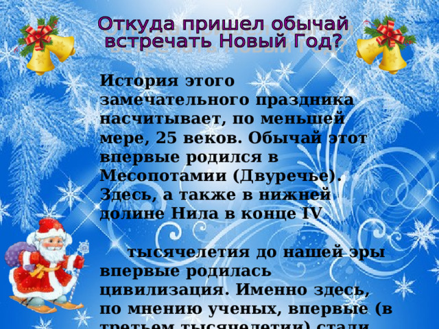 История этого замечательного праздника насчитывает, по меньшей мере, 25 веков. Обычай этот впервые родился в Месопотамии (Двуречье). Здесь, а также в нижней долине Нила в конце IV тысячелетия до нашей эры впервые родилась цивилизация. Именно здесь, по мнению ученых, впервые (в третьем тысячелетии) стали праздновать Новый год.