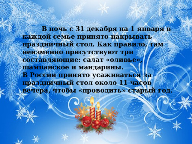 В ночь с 31 декабря на 1 января в каждой семье принято накрывать праздничный стол. Как правило, там неизменно присутствуют три составляющие: салат «оливье», шампанское и мандарины. В России принято усаживаться за праздничный стол около 11 часов вечера, чтобы «проводить» старый год.