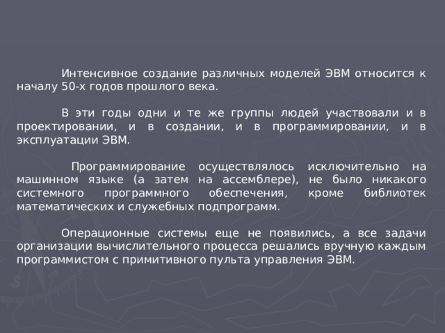 Интенсивное создание различных моделей ЭВМ относится к началу 50-х годов прошлого века.  В эти годы одни и те же группы людей участвовали и в проектировании, и в создании, и в программировании, и в эксплуатации ЭВМ.   Программирование осуществлялось исключительно на машинном языке (а затем на ассемблере), не было никакого системного программного обеспечения, кроме библиотек математических и служебных подпрограмм.  Операционные системы еще не появились, а все задачи организации вычислительного процесса решались вручную каждым программистом с примитивного пульта управления ЭВМ.