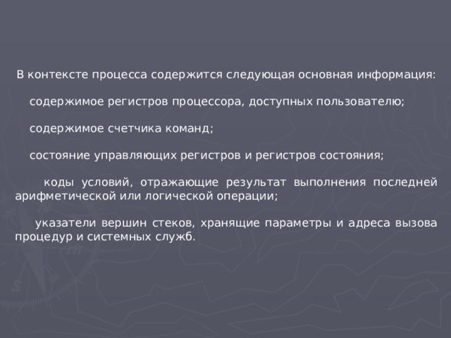 В контексте процесса содержится следующая основная информация:  содержимое регистров процессора, доступных пользователю;  содержимое счетчика команд;  состояние управляющих регистров и регистров состояния;  коды условий, отражающие результат выполнения последней арифметической или логической операции;  указатели вершин стеков, хранящие параметры и адреса вызова процедур и системных служб.