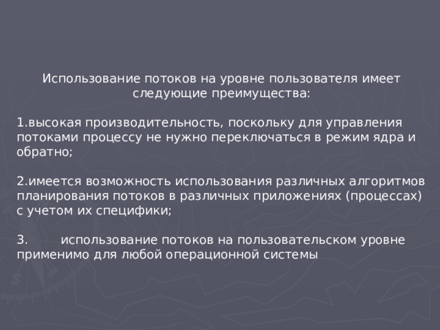 Использование потоков на уровне пользователя имеет следующие преимущества: высокая производительность, поскольку для управления потоками процессу не нужно переключаться в режим ядра и обратно;  имеется возможность использования различных алгоритмов планирования потоков в различных приложениях (процессах) с учетом их специфики; 3.  использование потоков на пользовательском уровне применимо для любой операционной системы