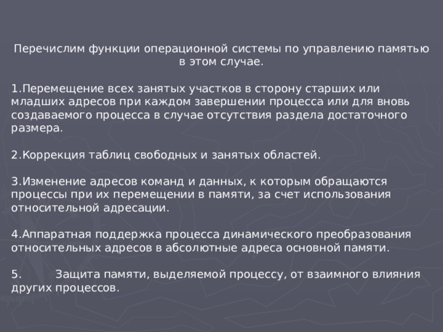 Перечислим функции операционной системы по управлению памятью в этом случае. Перемещение всех занятых участков в сторону старших или младших адресов при каждом завершении процесса или для вновь создаваемого процесса в случае отсутствия раздела достаточного размера.  Коррекция таблиц свободных и занятых областей.  Изменение адресов команд и данных, к которым обращаются процессы при их перемещении в памяти, за счет использования относительной адресации.  Аппаратная поддержка процесса динамического преобразования относительных адресов в абсолютные адреса основной памяти.  5.  Защита памяти, выделяемой процессу, от взаимного влияния других процессов.