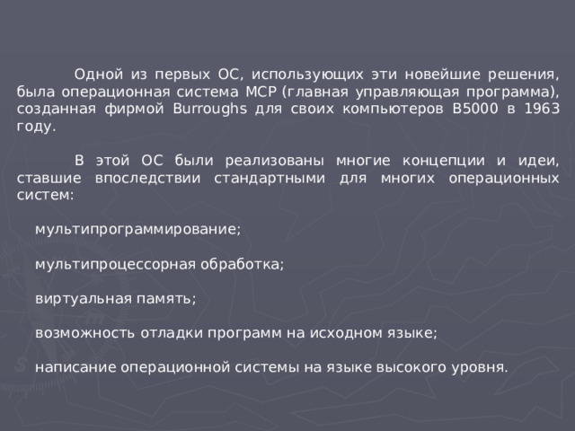 Одной из первых ОС, использующих эти новейшие решения, была операционная система МСР (главная управляющая программа), созданная фирмой Burroughs для своих компьютеров В5000 в 1963 году.  В этой ОС были реализованы многие концепции и идеи, ставшие впоследствии стандартными для многих операционных систем:  мультипрограммирование;  мультипроцессорная обработка;  виртуальная память;  возможность отладки программ на исходном языке;  написание операционной системы на языке высокого уровня.