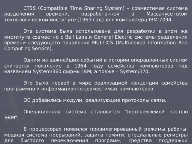 CTSS (Compatible Time Sharing System) – совместимая система разделения времени, разработанная в Массачусетском технологическом институте (1963 год) для компьютера IBM-7094.  Эта система была использована для разработки в этом же институте совместно с Bell Labs и General Electric системы разделения времени следующего поколения MULTICS (Multiplexed Information And Computing Service).  Одним из важнейших событий в истории операционных систем считается появление в 1964 году семейства компьютеров под названием System/360 фирмы IBM, а позже – System/370.  Это было первой в мире реализацией концепции семейства программно и информационно совместимых компьютеров.  ОС добавились модули, реализующие протоколы связи.  Операционная система становится 