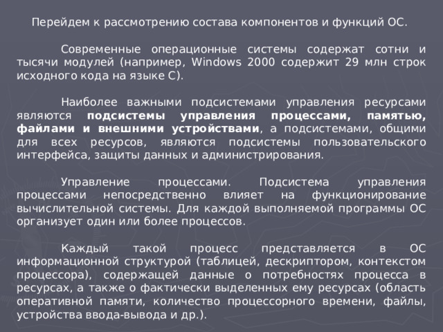 Перейдем к рассмотрению состава компонентов и функций ОС.  Современные операционные системы содержат сотни и тысячи модулей (например, W indows 2000 содержит 29 млн строк исходного кода на языке С).  Наиболее важными подсистемами управления ресурсами являются подсистемы управления процессами, памятью, файлами и внешними устройствами , а подсистемами, общими для всех ресурсов, являются подсистемы пользовательского интерфейса, защиты данных и администрирования.  Управление процессами. Подсистема управления процессами непосредственно влияет на функционирование вычислительной системы. Для каждой выполняемой программы ОС организует один или более процессов.  Каждый такой процесс представляется в ОС информационной структурой (таблицей, дескриптором, контекстом процессора), содержащей данные о потребностях процесса в ресурсах, а также о фактически выделенных ему ресурсах (область оперативной памяти, количество процессорного времени, файлы, устройства ввода-вывода и др.).