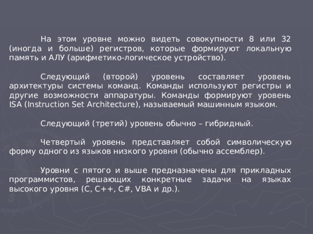 На этом уровне можно видеть совокупности 8 или 32 (иногда и больше) регистров, которые формируют локальную память и АЛУ (арифметико-логическое устройство).  Следующий (второй) уровень составляет уровень архитектуры системы команд. Команды используют регистры и другие возможности аппаратуры. Команды формируют уровень ISA (Instruction Set Architecture), называемый машинным языком.  Следующий (третий) уровень обычно – гибридный.  Четвертый уровень представляет собой символическую форму одного из языков низкого уровня (обычно ассемблер).  Уровни с пятого и выше предназначены для прикладных программистов, решающих конкретные задачи на языках высокого уровня (C, C++, C#, VBA и др.).