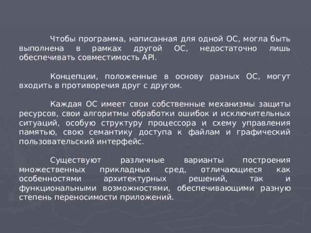 Чтобы программа, написанная для одной ОС, могла быть выполнена в рамках другой ОС, недостаточно лишь обеспечивать совместимость API.  Концепции, положенные в основу разных ОС, могут входить в противоречия друг с другом.  Каждая ОС имеет свои собственные механизмы защиты ресурсов, свои алгоритмы обработки ошибок и исключительных ситуаций, особую структуру процессора и схему управления памятью, свою семантику доступа к файлам и графический пользовательский интерфейс.  Существуют различные варианты построения множественных прикладных сред, отличающиеся как особенностями архитектурных решений, так и функциональными возможностями, обеспечивающими разную степень переносимости приложений.