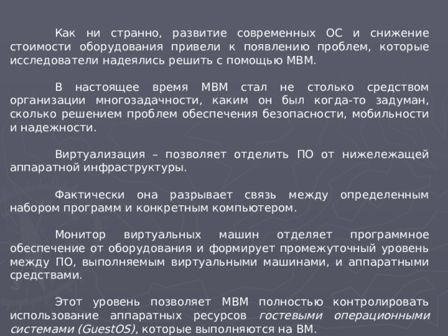 Как ни странно, развитие современных ОС и снижение стоимости оборудования привели к появлению проблем, которые исследователи надеялись решить с помощью МВМ.  В настоящее время МВМ стал не столько средством организации многозадачности, каким он был когда-то задуман, сколько решением проблем обеспечения безопасности, мобильности и надежности.  Виртуализация – позволяет отделить ПО от нижележащей аппаратной инфраструктуры.  Фактически она разрывает связь между определенным набором программ и конкретным компьютером.  Монитор виртуальных машин отделяет программное обеспечение от оборудования и формирует промежуточный уровень между ПО, выполняемым виртуальными машинами, и аппаратными средствами.  Этот уровень позволяет МВМ полностью контролировать использование аппаратных ресурсов гостевыми операционными системами (GuestOS) , которые выполняются на ВМ.