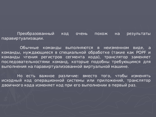 Преобразованный код очень похож на результаты паравиртуализации.   Обычные команды выполняются в неизменном виде, а команды, нуждающиеся в специальной обработке (такие как POPF и команды чтения регистров сегмента кода), транслятор заменяет последовательностями команд, которые подобны требующимся для выполнения на паравиртуализованной виртуальной машине.  Но есть важное различие: вместо того, чтобы изменять исходный код операционной системы или приложений, транслятор двоичного кода изменяет код при его выполнении в первый раз.