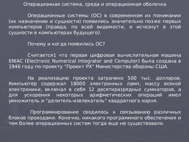 Операционная система, среда и операционная оболочка  Операционные системы (ОС) в современном их понимании (их назначении и сущности) появились значительно позже первых компьютеров (правда, по всей видимости, и исчезнут в этой сущности в компьютерах будущего).  Почему и когда появились ОС?  Считается1 что первая цифровая вычислительная машина ENIAC (Electronic Numerical Integrator and Computer) была создана в 1946 году по проекту 