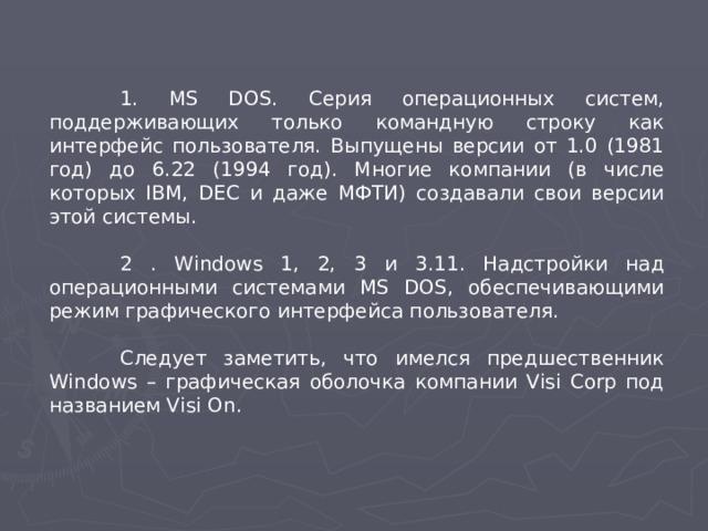 1. MS DOS. Серия операционных систем, поддерживающих только командную строку как интерфейс пользователя. Выпущены версии от 1.0 (1981 год) до 6.22 (1994 год). Многие компании (в числе которых IBM, DEC и даже МФТИ) создавали свои версии этой системы.  2 . Windows 1, 2, 3 и 3.11. Надстройки над операционными системами MS DOS, обеспечивающими режим графического интерфейса пользователя.  Следует заметить, что имелся предшественник Windows – графическая оболочка компании Visi Corp под названием Visi On .