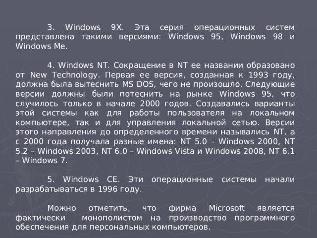 3. Windows 9X. Эта серия операционных систем представлена такими версиями: Windows 95, Windows 98 и Windows Me.  4. Windows NT. Сокращение в NT ее названии образовано от New Technology. Первая ее версия, созданная к 1993 году, должна была вытеснить MS DOS, чего не произошло. Следующие версии должны были потеснить на рынке Windows 95, что случилось только в начале 2000 годов. Создавались варианты этой системы как для работы пользователя на локальном компьютере, так и для управления локальной сетью. Версии этого направления до определенного времени назывались NT, а с 2000 года получала разные имена: NT 5.0 – Windows 2000, NT 5.2 – Windows 2003, NT 6.0 – Windows Vista и Windows 2008, NT 6.1 – Windows 7.  5. Windows СЕ. Эти операционные системы начали разрабатываться в 1996 году.  Можно отметить, что фирма Microsoft является  фактически монополистом на производство программного обеспечения для персональных компьютеров.