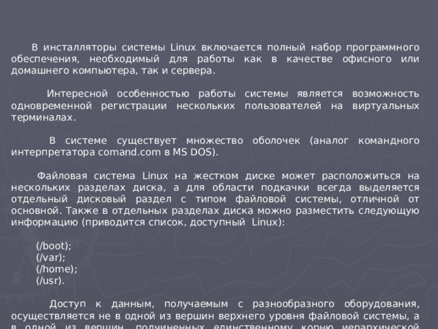 В инсталляторы системы Linux включается полный набор программного обеспечения, необходимый для работы как в качестве офисного или домашнего компьютера, так и сервера.  Интересной особенностью работы системы является возможность одновременной регистрации нескольких пользователей на виртуальных терминалах.  В системе существует множество оболочек (аналог командного интерпретатора comand.com в MS DOS).  Файловая система Linux на жестком диске может расположиться на нескольких разделах диска, а для области подкачки всегда выделяется отдельный дисковый раздел с типом файловой системы, отличной от основной. Также в отдельных разделах диска можно разместить следующую информацию (приводится список, доступный Linux):  (/boot);  (/var);  (/home);  (/usr).  Доступ к данным, получаемым с разнообразного оборудования, осуществляется не в одной из вершин верхнего уровня файловой системы, а в одной из вершин, подчиненных единственному корню иерархической файловой системы (ее имя /).