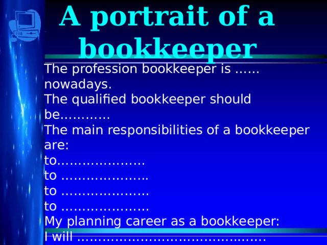 A portrait of a bookkeeper The profession bookkeeper is ……nowadays. The qualified bookkeeper should be………… The main responsibilities of a bookkeeper are: to………………… to ………………... to ………………… to ………………… My planning career as a bookkeeper: I will ………………………………..……. Then ………………………………..…… At last ……………………………………