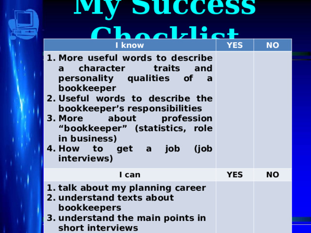 My Success Checklist I know I know YES More useful words to describe a character traits and personality qualities of a bookkeeper Useful words to describe the bookkeeper’s responsibilities More about profession “bookkeeper” (statistics, role in business) How to get a job (job interviews) More useful words to describe a character traits and personality qualities of a bookkeeper Useful words to describe the bookkeeper’s responsibilities More about profession “bookkeeper” (statistics, role in business) How to get a job (job interviews) YES NO NO I can I can YES talk about my planning career understand texts about bookkeepers understand the main points in short interviews YES talk about my planning career understand texts about bookkeepers understand the main points in short interviews NO NO