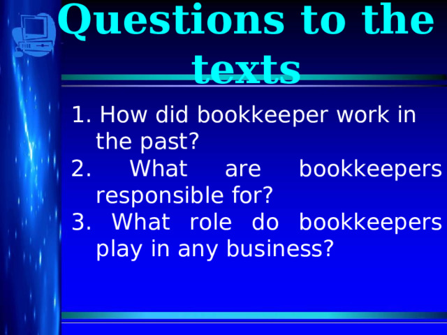 Questions to the texts 1. How did bookkeeper work in the past? 2. What are bookkeepers responsible for? 3. What role do bookkeepers play in any business?