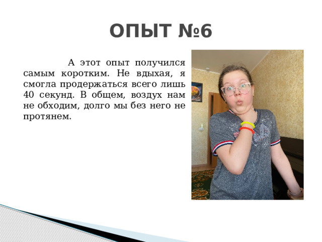 ОПЫТ №6  А этот опыт получился самым коротким. Не вдыхая, я смогла продержаться всего лишь 40 секунд. В общем, воздух нам не обходим, долго мы без него не протянем.