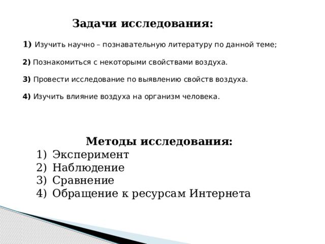 Задачи исследования:  1) Изучить научно – познавательную литературу по данной теме;   2) Познакомиться с некоторыми свойствами воздуха.   3) Провести исследование по выявлению свойств воздуха.   4) Изучить влияние воздуха на организм человека. Методы исследования: Эксперимент Наблюдение Сравнение Обращение к ресурсам Интернета