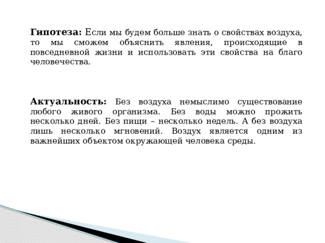 Гипотеза: Е сли мы будем больше знать о свойствах воздуха, то мы сможем объяснить явления, происходящие в повседневной жизни и использовать эти свойства на благо человечества. Актуальность: Без воздуха немыслимо существование любого живого организма. Без воды можно прожить несколько дней. Без пищи – несколько недель. А без воздуха лишь несколько мгновений. Воздух является одним из важнейших объектом окружающей человека среды.