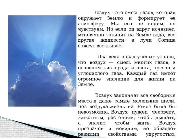 Воздух – это смесь газов, которая окружает Землю и формирует ее атмосферу. Мы его не видим, не чувствуем. Но если он вдруг исчезнет, мгновенно закипит на Земле вода, все другие жидкости, а лучи Солнца сожгут все живое.  Два века назад ученые узнали, что воздух — смесь многих газов, в основном кислорода и азота, аргона и углекислого газа. Каждый газ имеет огромное значение для жизни на Земле.  Воздух заполняет все свободные места и даже самые маленькие щели. Без воздуха жизнь на Земле была бы невозможна. Воздух нужен человеку, животным, растениям, чтобы дышать, а значит, чтобы жить. Воздух прозрачен и невидим, но обладает разными свойствами: упругостью, плотностью; он может создавать давление, равномерно сжиматься и разжиматься в все стороны; он движется, образуя ветер и т.д.