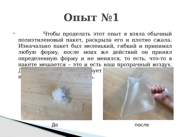 Опыт №1  Чтобы проделать этот опыт я взяла обычный полиэтиленовый пакет, раскрыла его и плотно сжала. Изначально пакет был меленький, гибкий и принимал любую форму, после моих же действий он принял определенную форму и не менялся, то есть, что-то в пакете мешается – это и есть наш прозрачный воздух. Данный опыт иллюстрирует два свойства воздуха- прозрачность и объёмность. До после