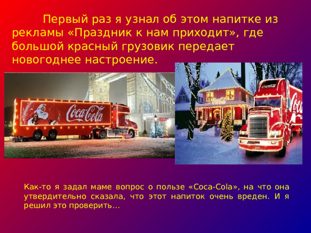 Первый раз я узнал об этом напитке из рекламы «Праздник к нам приходит», где большой красный грузовик передает новогоднее настроение. Как-то я задал маме вопрос о пользе « Coca-Cola », на что она утвердительно сказала, что этот напиток очень вреден. И я решил это проверить…