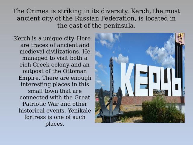 The Crimea is striking in its diversity. Kerch, the most ancient city of the Russian Federation, is located in the east of the peninsula. Kerch is a unique city. Here are traces of ancient and medieval civilizations. He managed to visit both a rich Greek colony and an outpost of the Ottoman Empire. There are enough interesting places in this small town that are connected with the Great Patriotic War and other historical events. Yenikale fortress is one of such places.