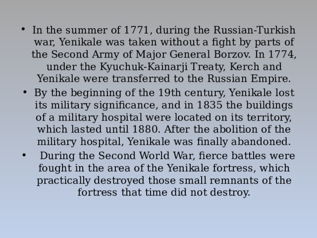 In the summer of 1771, during the Russian-Turkish war, Yenikale was taken without a fight by parts of the Second Army of Major General Borzov. In 1774, under the Kyuchuk-Kainarji Treaty, Kerch and Yenikale were transferred to the Russian Empire. By the beginning of the 19th century, Yenikale lost its military significance, and in 1835 the buildings of a military hospital were located on its territory, which lasted until 1880. After the abolition of the military hospital, Yenikale was finally abandoned.  During the Second World War, fierce battles were fought in the area of the Yenikale fortress, which practically destroyed those small remnants of the fortress that time did not destroy.