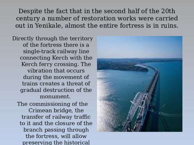 Despite the fact that in the second half of the 20th century a number of restoration works were carried out in Yenikale, almost the entire fortress is in ruins.   Directly through the territory of the fortress there is a single-track railway line connecting Kerch with the Kerch ferry crossing. The vibration that occurs during the movement of trains creates a threat of gradual destruction of the monument. The commissioning of the Crimean bridge, the transfer of railway traffic to it and the closure of the branch passing through the fortress, will allow preserving the historical site.