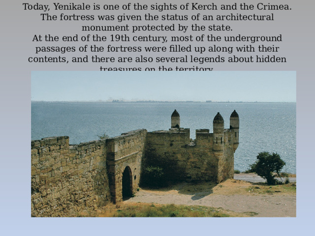 Today, Yenikale is one of the sights of Kerch and the Crimea. The fortress was given the status of an architectural monument protected by the state.  At the end of the 19th century, most of the underground passages of the fortress were filled up along with their contents, and there are also several legends about hidden treasures on the territory.      