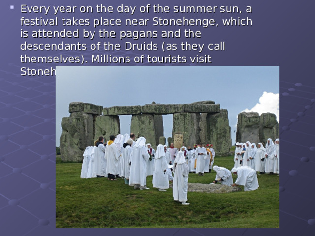 Every year on the day of the summer sun, a festival takes place near Stonehenge, which is attended by the pagans and the descendants of the Druids (as they call themselves). Millions of tourists visit Stonehenge every year. Every year on the day of the summer sun, a festival takes place near Stonehenge, which is attended by the pagans and the descendants of the Druids (as they call themselves). Millions of tourists visit Stonehenge every year.