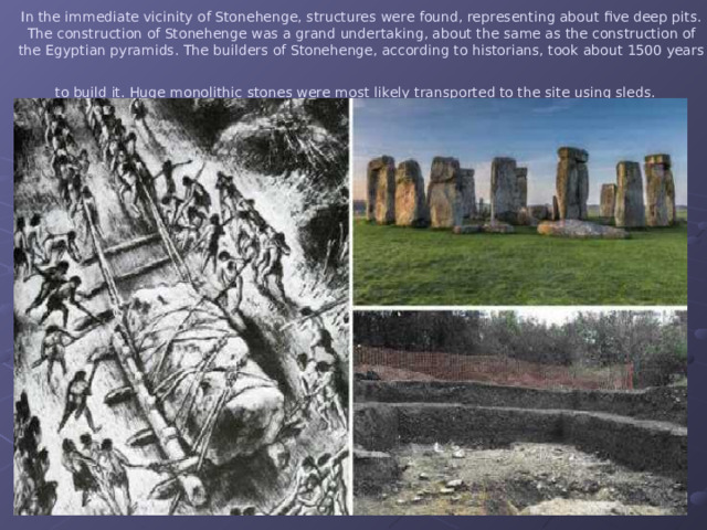 In the immediate vicinity of Stonehenge, structures were found, representing about five deep pits. The construction of Stonehenge was a grand undertaking, about the same as the construction of the Egyptian pyramids. The builders of Stonehenge, according to historians, took about 1500 years to build it. Huge monolithic  stones were most likely transported to the site using sleds.