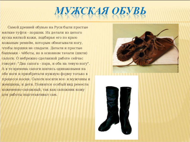 Самой древней обувью на Руси были простые мягкие туфли - поршни. Их делали из целого куска мягкой кожи, подбирая его по краю кожаным ремнём, которым обматывали ногу, чтобы поршни не спадали. Делали и простые башмаки - чёботы, но в основном тачали (шили) сапоги. О небрежно сделанной работе сейчас говорят: 