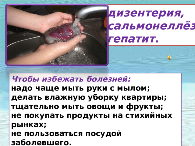дизентерия, сальмонеллёз гепатит. Чтобы избежать болезней: надо чаще мыть руки с мылом; делать влажную уборку квартиры; тщательно мыть овощи и фрукты; не покупать продукты на стихийных рынках; не пользоваться посудой заболевшего. Кроме инфекционных, широко распространены желудочно –кишечные заболевания: дизентерия, сальмонелёз, гепатит. Чтобы избежать этих болезней- надо чаще мыть руки с мылом, делать влажную уборку квартиры,тщательно мыть овощи и фрукты, не покупать продукты на стихийных рынках, не пользоваться посудой заболевшего. Соблюдение этих правил поможет уберечь вас от многих болезней.