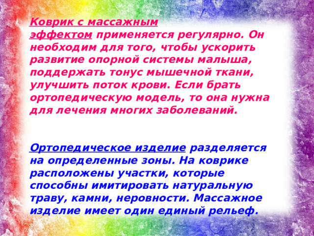 Коврик с массажным эффектом  применяется регулярно. Он необходим для того, чтобы ускорить развитие опорной системы малыша, поддержать тонус мышечной ткани, улучшить поток крови. Если брать ортопедическую модель, то она нужна для лечения многих заболеваний.   Ортопедическое изделие  разделяется на определенные зоны. На коврике расположены участки, которые способны имитировать натуральную траву, камни, неровности. Массажное изделие имеет один единый рельеф.