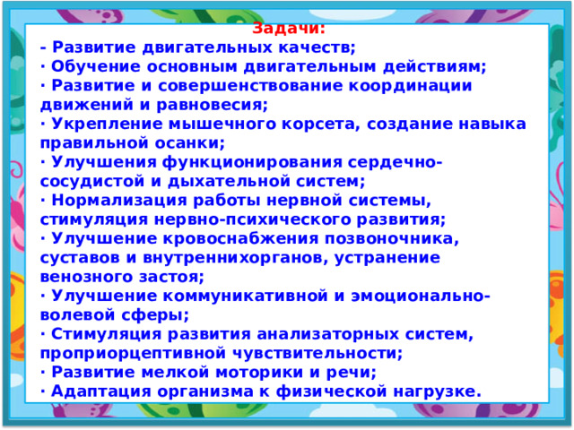 Задачи: - Развитие двигательных качеств; · Обучение основным двигательным действиям; · Развитие и совершенствование координации движений и равновесия; · Укрепление мышечного корсета, создание навыка правильной осанки; · Улучшения функционирования сердечно-сосудистой и дыхательной систем; · Нормализация работы нервной системы, стимуляция нервно-психического развития; · Улучшение кровоснабжения позвоночника, суставов и внутреннихорганов, устранение венозного застоя; · Улучшение коммуникативной и эмоционально-волевой сферы; · Стимуляция развития анализаторных систем, проприорцептивной чувствительности; · Развитие мелкой моторики и речи; · Адаптация организма к физической нагрузке.