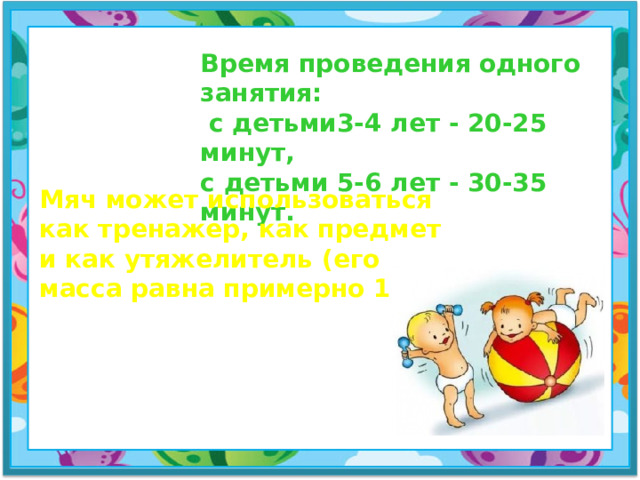 Время проведения одного занятия:  с детьми3-4 лет - 20-25 минут, с детьми 5-6 лет - 30-35 минут. Мяч может использоваться как тренажер, как предмет и как утяжелитель (его масса равна примерно 1 кг).