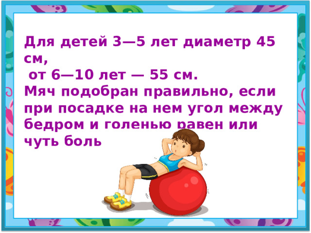 Для детей 3—5 лет диаметр 45 см,  от 6—10 лет — 55 см. Мяч подобран правильно, если при посадке на нем угол между бедром и голенью равен или чуть больше 90°.