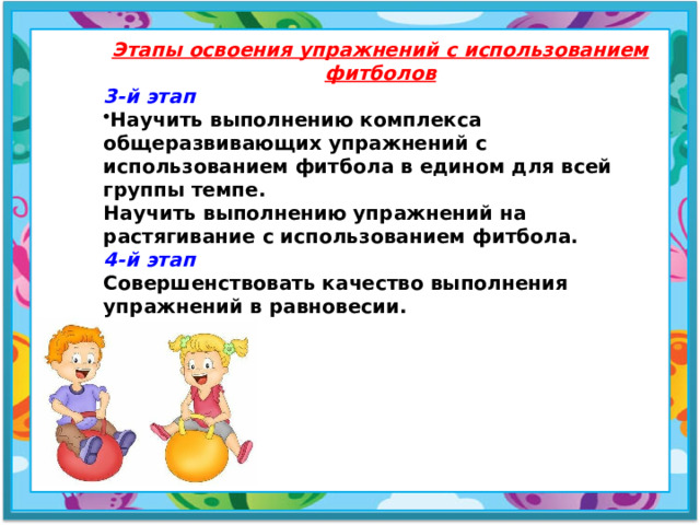 Этапы освоения упражнений с использованием фитболов 3-й этап Научить выполнению комплекса общеразвивающих упражнений с использованием фитбола в едином для всей группы темпе. Научить выполнению упражнений на растягивание с использованием фитбола.  4-й этап Совершенствовать качество выполнения упражнений в равновесии.